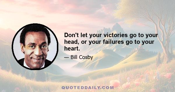 Don't let your victories go to your head, or your failures go to your heart.