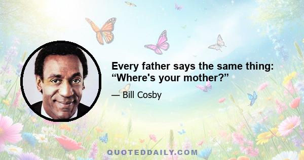 Every father says the same thing: “Where's your mother?”