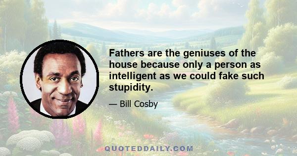 Fathers are the geniuses of the house because only a person as intelligent as we could fake such stupidity.