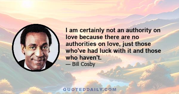 I am certainly not an authority on love because there are no authorities on love, just those who've had luck with it and those who haven't.