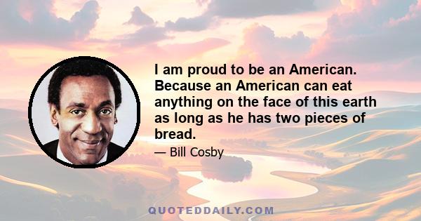 I am proud to be an American. Because an American can eat anything on the face of this earth as long as he has two pieces of bread.