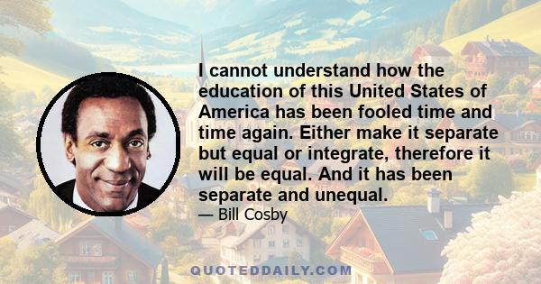 I cannot understand how the education of this United States of America has been fooled time and time again. Either make it separate but equal or integrate, therefore it will be equal. And it has been separate and