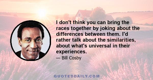 I don't think you can bring the races together by joking about the differences between them. I'd rather talk about the similarities, about what's universal in their experiences.