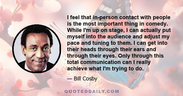 I feel that in-person contact with people is the most important thing in comedy. While I'm up on stage, I can actually put myself into the audience and adjust my pace and tuning to them. I can get into their heads