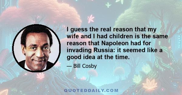 I guess the real reason that my wife and I had children is the same reason that Napoleon had for invading Russia: it seemed like a good idea at the time.