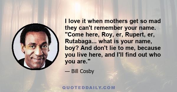 I love it when mothers get so mad they can't remember your name. Come here, Roy, er, Rupert, er, Rutabaga... what is your name, boy? And don't lie to me, because you live here, and I'll find out who you are.