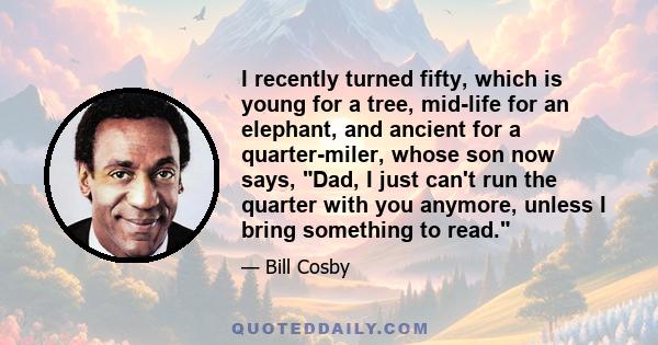 I recently turned fifty, which is young for a tree, mid-life for an elephant, and ancient for a quarter-miler, whose son now says, Dad, I just can't run the quarter with you anymore, unless I bring something to read.