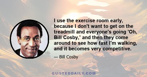 I use the exercise room early, because I don't want to get on the treadmill and everyone's going 'Oh, Bill Cosby,' and then they come around to see how fast I'm walking, and it becomes very competitive.