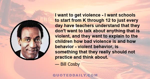 I want to get violence - I want schools to start from K through 12 to just every day have teachers understand that they don't want to talk about anything that is violent, and they want to explain to the children how bad 