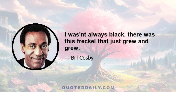 I was'nt always black. there was this freckel that just grew and grew.