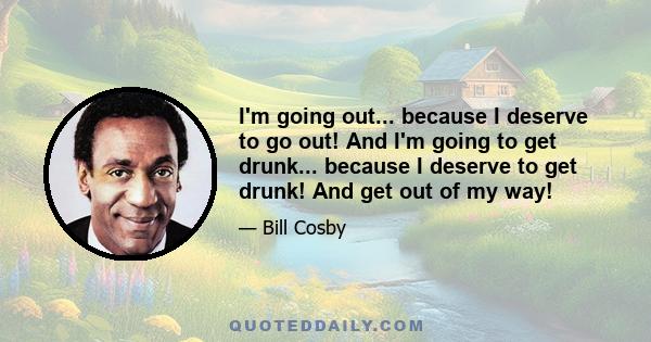 I'm going out... because I deserve to go out! And I'm going to get drunk... because I deserve to get drunk! And get out of my way!