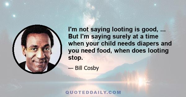 I'm not saying looting is good, ... But I'm saying surely at a time when your child needs diapers and you need food, when does looting stop.