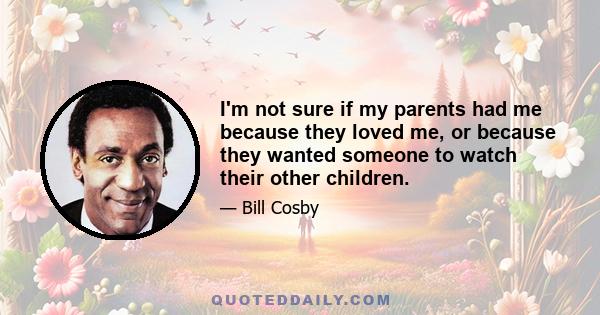 I'm not sure if my parents had me because they loved me, or because they wanted someone to watch their other children.