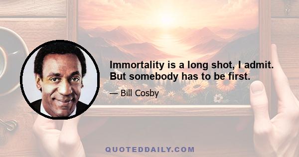 Immortality is a long shot, I admit. But somebody has to be first.