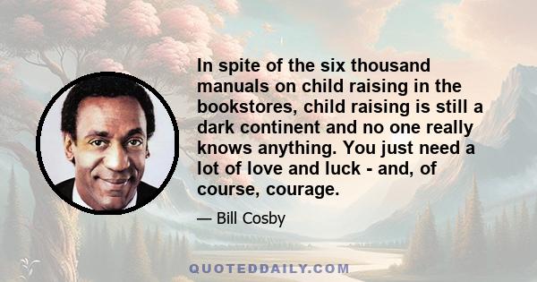 In spite of the six thousand manuals on child raising in the bookstores, child raising is still a dark continent and no one really knows anything. You just need a lot of love and luck - and, of course, courage.