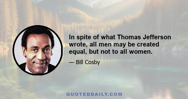 In spite of what Thomas Jefferson wrote, all men may be created equal, but not to all women.