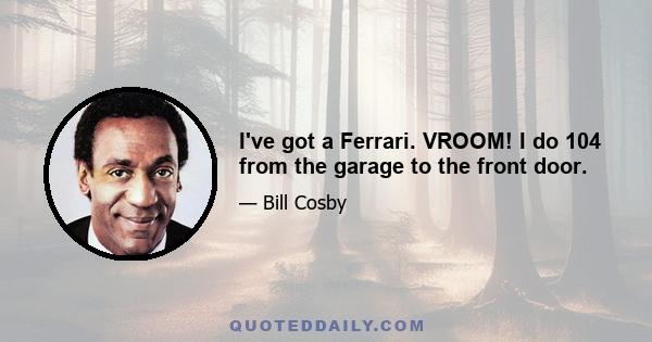 I've got a Ferrari. VROOM! I do 104 from the garage to the front door.