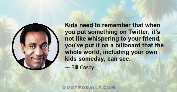 Kids need to remember that when you put something on Twitter, it's not like whispering to your friend, you've put it on a billboard that the whole world, including your own kids someday, can see.