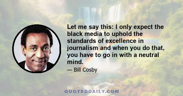 Let me say this: I only expect the black media to uphold the standards of excellence in journalism and when you do that, you have to go in with a neutral mind.