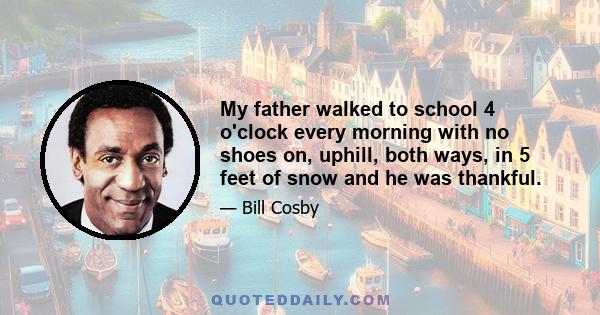 My father walked to school 4 o'clock every morning with no shoes on, uphill, both ways, in 5 feet of snow and he was thankful.