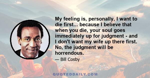 My feeling is, personally, I want to die first... because I believe that when you die, your soul goes immediately up for judgment - and I don't want my wife up there first. No, the judgment will be horrendous.