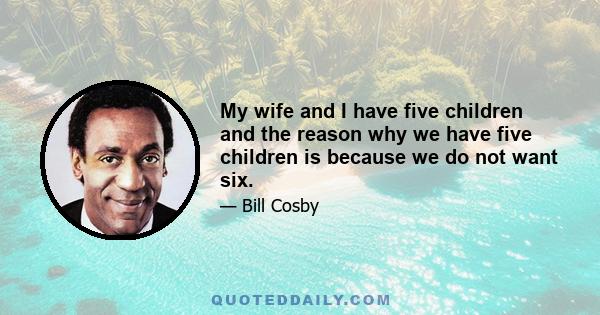 My wife and I have five children and the reason why we have five children is because we do not want six.