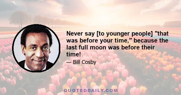 Never say [to younger people] that was before your time, because the last full moon was before their time!