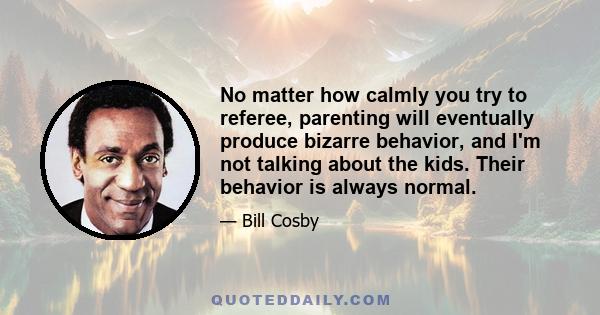 No matter how calmly you try to referee, parenting will eventually produce bizarre behavior, and I'm not talking about the kids. Their behavior is always normal.