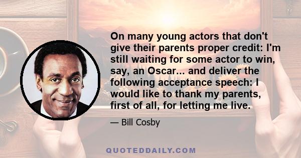 On many young actors that don't give their parents proper credit: I'm still waiting for some actor to win, say, an Oscar... and deliver the following acceptance speech: I would like to thank my parents, first of all,