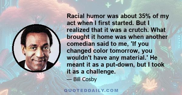 Racial humor was about 35% of my act when I first started. But I realized that it was a crutch. What brought it home was when another comedian said to me, 'If you changed color tomorrow, you wouldn't have any material.' 