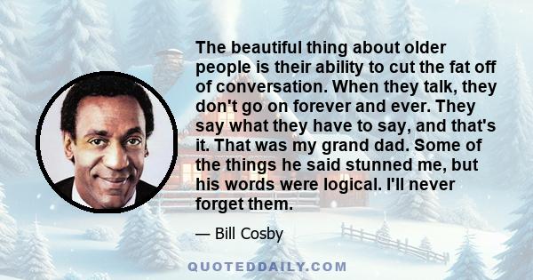 The beautiful thing about older people is their ability to cut the fat off of conversation. When they talk, they don't go on forever and ever. They say what they have to say, and that's it. That was my grand dad. Some