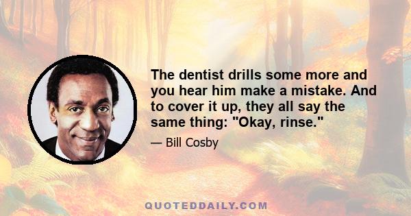 The dentist drills some more and you hear him make a mistake. And to cover it up, they all say the same thing: Okay, rinse.