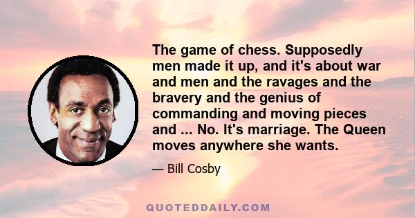 The game of chess. Supposedly men made it up, and it's about war and men and the ravages and the bravery and the genius of commanding and moving pieces and ... No. It's marriage. The Queen moves anywhere she wants.