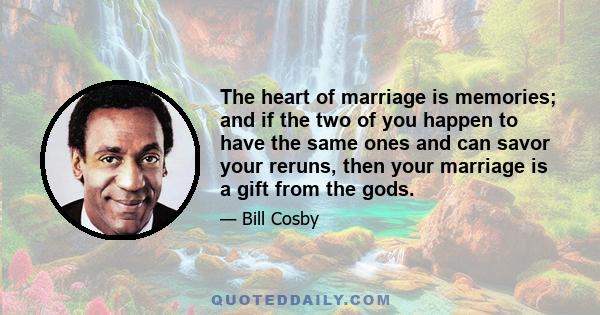 The heart of marriage is memories; and if the two of you happen to have the same ones and can savor your reruns, then your marriage is a gift from the gods.