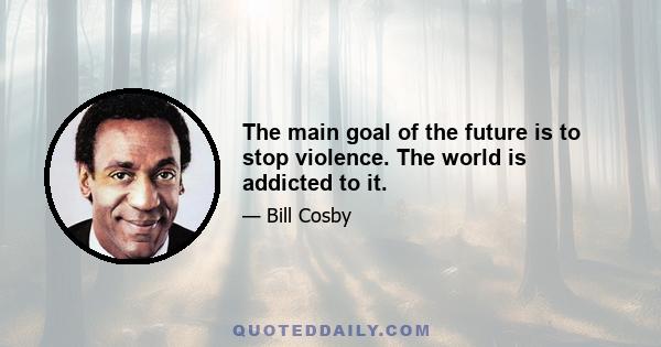 The main goal of the future is to stop violence. The world is addicted to it.