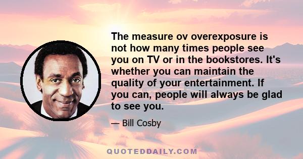 The measure ov overexposure is not how many times people see you on TV or in the bookstores. It's whether you can maintain the quality of your entertainment. If you can, people will always be glad to see you.