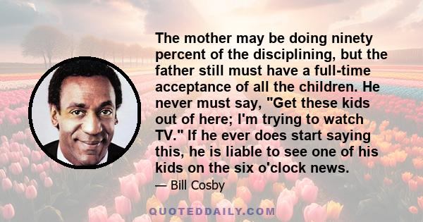 The mother may be doing ninety percent of the disciplining, but the father still must have a full-time acceptance of all the children. He never must say, Get these kids out of here; I'm trying to watch TV. If he ever