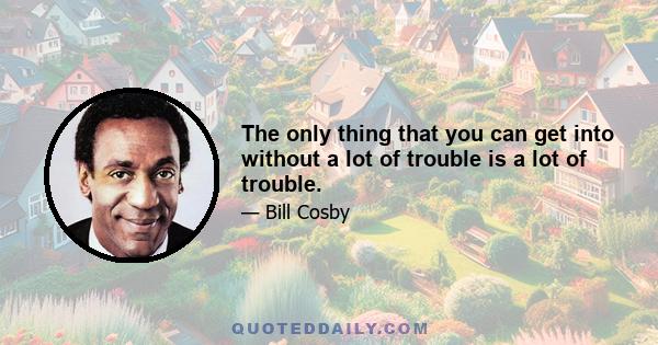 The only thing that you can get into without a lot of trouble is a lot of trouble.