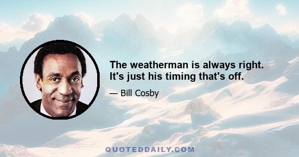 The weatherman is always right. It's just his timing that's off.