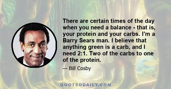 There are certain times of the day when you need a balance - that is, your protein and your carbs. I'm a Barry Sears man. I believe that anything green is a carb, and I need 2:1. Two of the carbs to one of the protein.