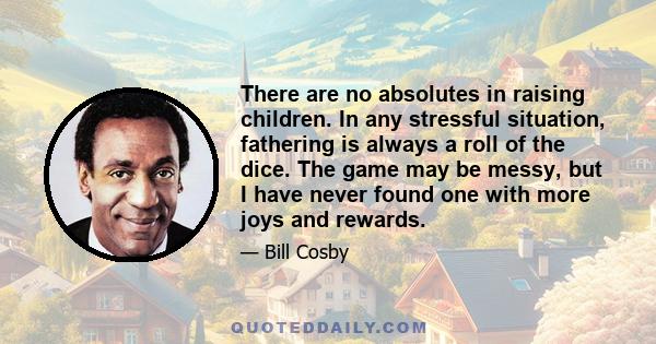 There are no absolutes in raising children. In any stressful situation, fathering is always a roll of the dice. The game may be messy, but I have never found one with more joys and rewards.