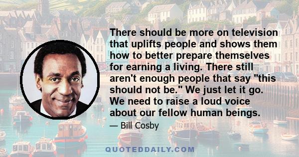 There should be more on television that uplifts people and shows them how to better prepare themselves for earning a living. There still aren't enough people that say this should not be. We just let it go. We need to