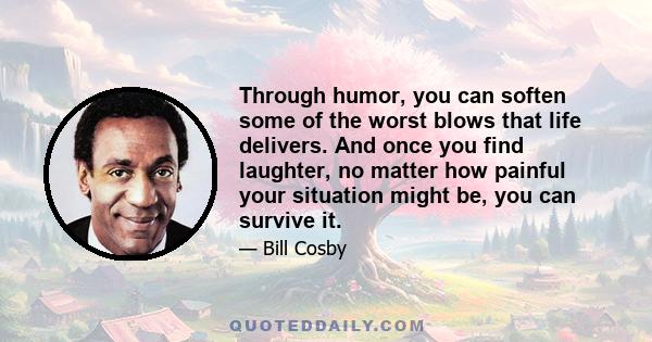 Through humor, you can soften some of the worst blows that life delivers. And once you find laughter, no matter how painful your situation might be, you can survive it.