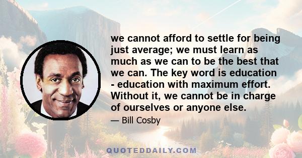 we cannot afford to settle for being just average; we must learn as much as we can to be the best that we can. The key word is education - education with maximum effort. Without it, we cannot be in charge of ourselves