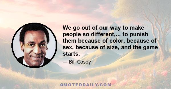 We go out of our way to make people so different,... to punish them because of color, because of sex, because of size, and the game starts.