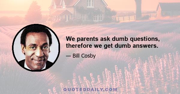 We parents ask dumb questions, therefore we get dumb answers.