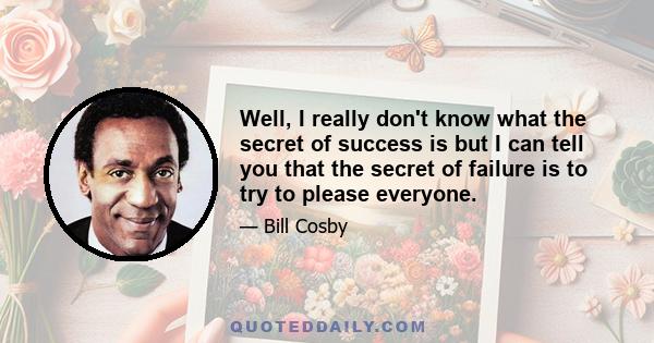 Well, I really don't know what the secret of success is but I can tell you that the secret of failure is to try to please everyone.