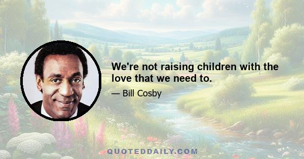 We're not raising children with the love that we need to.