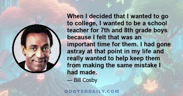 When I decided that I wanted to go to college, I wanted to be a school teacher for 7th and 8th grade boys because I felt that was an important time for them. I had gone astray at that point in my life and really wanted