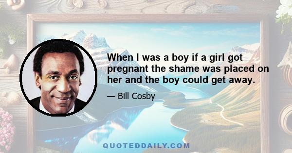 When I was a boy if a girl got pregnant the shame was placed on her and the boy could get away.